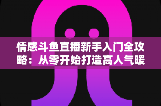 情感斗鱼直播新手入门全攻略：从零开始打造高人气暖心直播间的完整指南