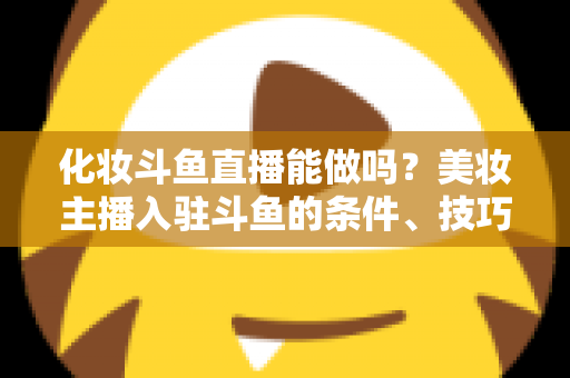 化妆斗鱼直播能做吗？美妆主播入驻斗鱼的条件、技巧与变现全解析