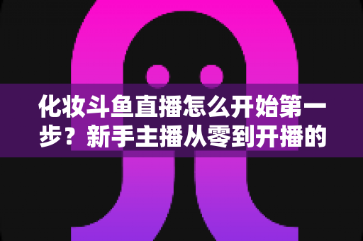 化妆斗鱼直播怎么开始第一步？新手主播从零到开播的完整指南