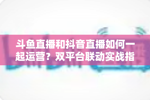 斗鱼直播和抖音直播如何一起运营?双平台联动实战指南,助你快速涨粉变现 斗鱼直播和抖音直播如何一起运营?双平台联动实战指南,助你快速涨粉变现