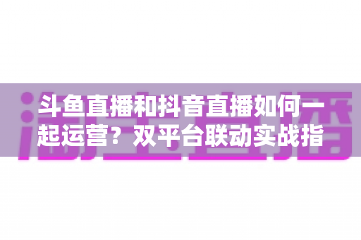 斗鱼直播和抖音直播如何一起运营?双平台联动实战指南,助你快速涨粉变现 斗鱼直播和抖音直播如何一起运营?双平台联动实战指南,助你快速涨粉变现