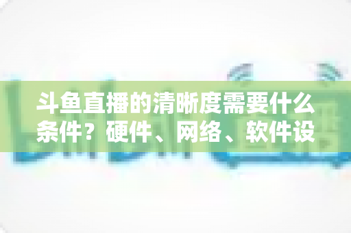 斗鱼直播的清晰度需要什么条件?硬件、网络、软件设置全攻略助你开启蓝光高清直播 斗鱼直播的清晰度需要什么条件?硬件、网络、软件设置全攻略助你开启蓝光高清直播