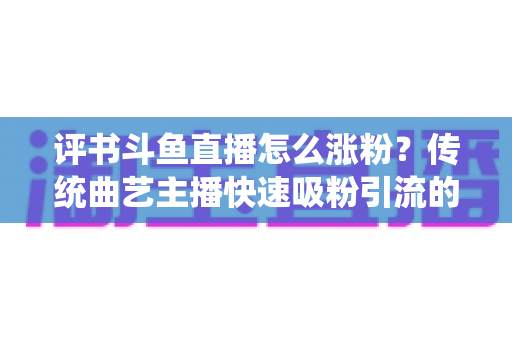 评书斗鱼直播怎么涨粉？传统曲艺主播快速吸粉引流的实战全攻略