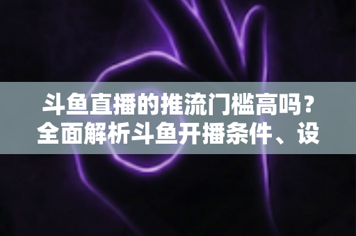 斗鱼直播的推流门槛高吗？全面解析斗鱼开播条件、设备要求与新手开播指南
