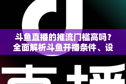 斗鱼直播的推流门槛高吗？全面解析斗鱼开播条件、设备要求与新手开播指南