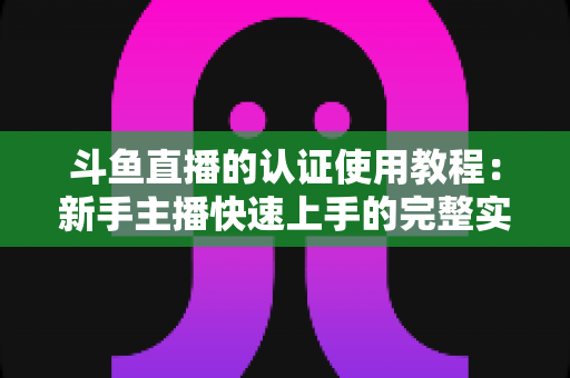 斗鱼直播的认证使用教程:新手主播快速上手的完整实操指南 斗鱼直播的认证使用教程:新手主播快速上手的完整实操指南