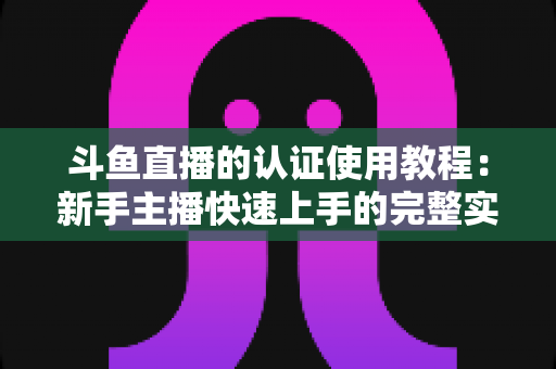 斗鱼直播的认证使用教程:新手主播快速上手的完整实操指南 斗鱼直播的认证使用教程:新手主播快速上手的完整实操指南
