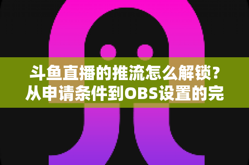 斗鱼直播的推流怎么解锁?从申请条件到OBS设置的完整实操指南 斗鱼直播的推流怎么解锁?从申请条件到OBS设置的完整实操指南