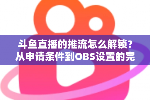 斗鱼直播的推流怎么解锁?从申请条件到OBS设置的完整实操指南 斗鱼直播的推流怎么解锁?从申请条件到OBS设置的完整实操指南