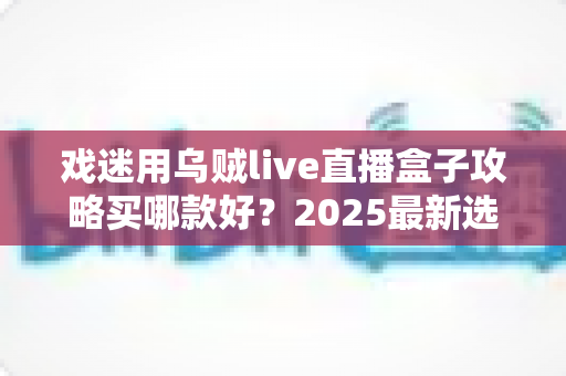 戏迷用乌贼live直播盒子攻略买哪款好?2025最新选购避坑指南,看完不花冤枉钱 戏迷用乌贼live直播盒子攻略买哪款好?2025最新选购避坑指南,看完不花冤枉钱