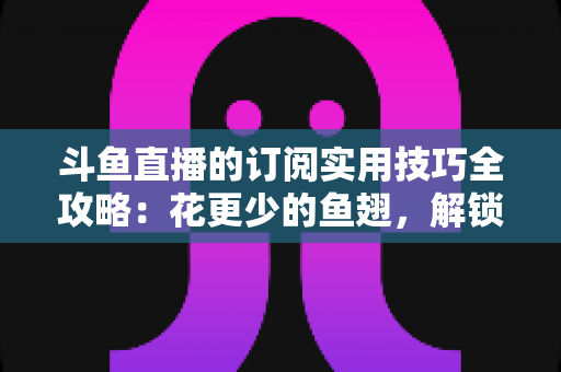 斗鱼直播的订阅实用技巧全攻略：花更少的鱼翅，解锁更多主播专属权益