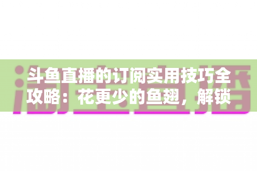 斗鱼直播的订阅实用技巧全攻略：花更少的鱼翅，解锁更多主播专属权益
