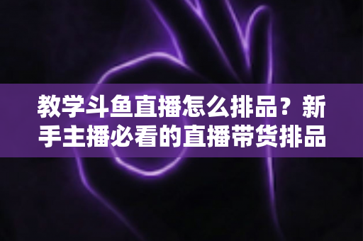 教学斗鱼直播怎么排品?新手主播必看的直播带货排品实战全攻略 教学斗鱼直播怎么排品?新手主播必看的直播带货排品实战全攻略