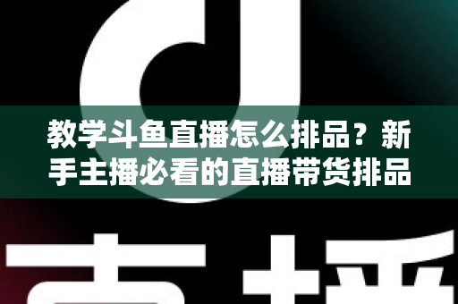 教学斗鱼直播怎么排品?新手主播必看的直播带货排品实战全攻略 教学斗鱼直播怎么排品?新手主播必看的直播带货排品实战全攻略