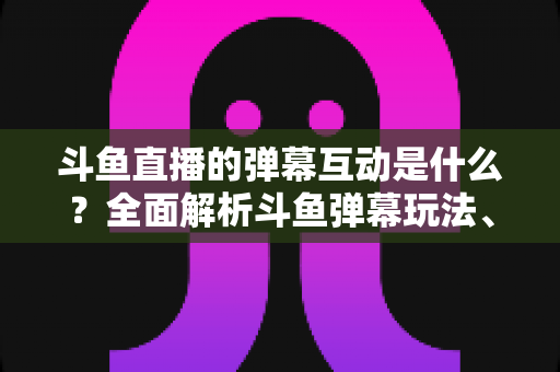 斗鱼直播的弹幕互动是什么?全面解析斗鱼弹幕玩法、功能与互动技巧 斗鱼直播的弹幕互动是什么?全面解析斗鱼弹幕玩法、功能与互动技巧
