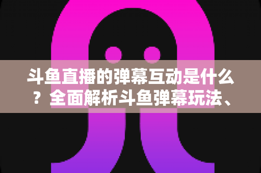 斗鱼直播的弹幕互动是什么?全面解析斗鱼弹幕玩法、功能与互动技巧 斗鱼直播的弹幕互动是什么?全面解析斗鱼弹幕玩法、功能与互动技巧