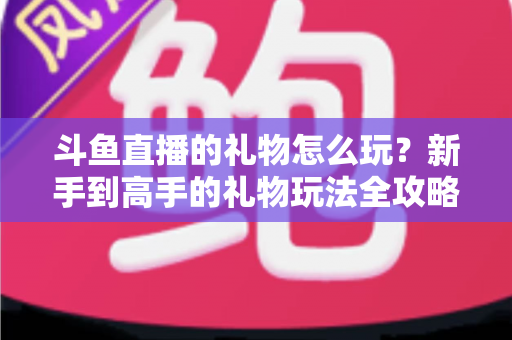 斗鱼直播的礼物怎么玩？新手到高手的礼物玩法全攻略与实用送礼指南