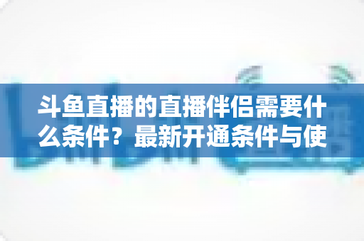 斗鱼直播的直播伴侣需要什么条件？最新开通条件与使用指南全面解析
