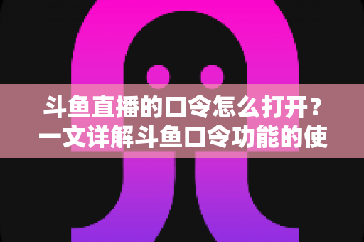 斗鱼直播的口令怎么打开？一文详解斗鱼口令功能的使用方法与常见问题