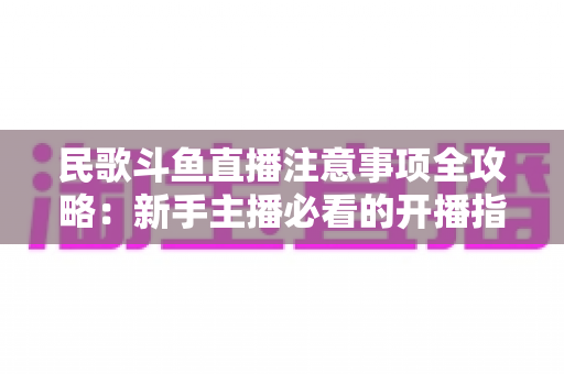 民歌斗鱼直播注意事项全攻略:新手主播必看的开播指南与避坑手册 民歌斗鱼直播注意事项全攻略:新手主播必看的开播指南与避坑手册