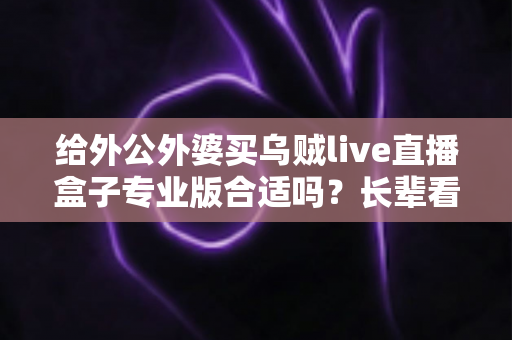 给外公外婆买乌贼live直播盒子专业版合适吗?长辈看电视的直播盒子选购全攻略与避坑指南 给外公外婆买乌贼live直播盒子专业版合适吗?长辈看电视的直播盒子选购全攻略与避坑指南