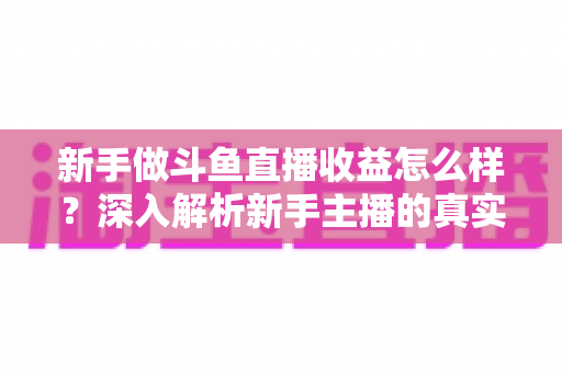 新手做斗鱼直播收益怎么样?深入解析新手主播的真实收入与成长路径 新手做斗鱼直播收益怎么样?深入解析新手主播的真实收入与成长路径