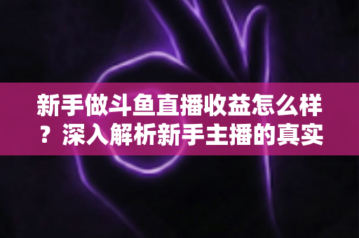 新手做斗鱼直播收益怎么样?深入解析新手主播的真实收入与成长路径 新手做斗鱼直播收益怎么样?深入解析新手主播的真实收入与成长路径