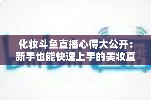 化妆斗鱼直播心得大公开:新手也能快速上手的美妆直播实战经验与运营技巧全解析 化妆斗鱼直播心得大公开:新手也能快速上手的美妆直播实战经验与运营技巧全解析