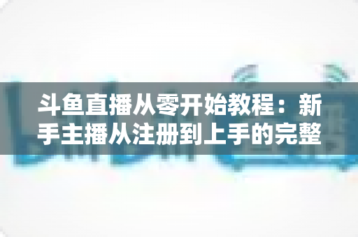 斗鱼直播从零开始教程：新手主播从注册到上手的完整实战指南