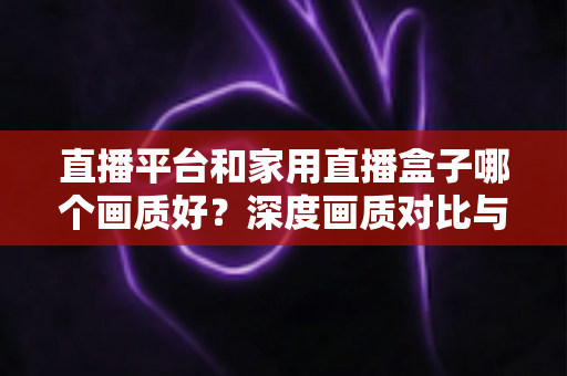 直播平台和家用直播盒子哪个画质好?深度画质对比与实用选购指南全解析 直播平台和家用直播盒子哪个画质好?深度画质对比与实用选购指南全解析