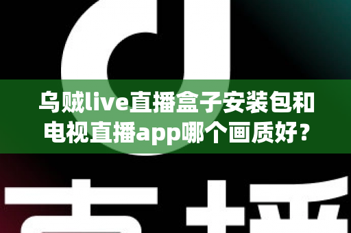 乌贼live直播盒子安装包和电视直播app哪个画质好？全面解析两大观影方案的画质差异与选择建议