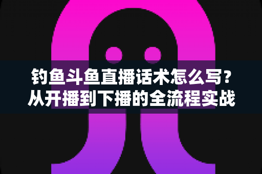 钓鱼斗鱼直播话术怎么写?从开播到下播的全流程实战话术指南 钓鱼斗鱼直播话术怎么写?从开播到下播的全流程实战话术指南