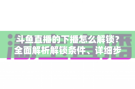 斗鱼直播的下播怎么解锁？全面解析解锁条件、详细步骤与常见问题