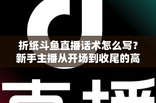 折纸斗鱼直播话术怎么写?新手主播从开场到收尾的高人气话术模板与实战技巧全攻略 折纸斗鱼直播话术怎么写?新手主播从开场到收尾的高人气话术模板与实战技巧全攻略