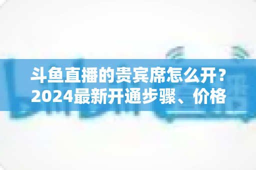 斗鱼直播的贵宾席怎么开?2024最新开通步骤、价格说明与常见问题全解析 斗鱼直播的贵宾席怎么开?2024最新开通步骤、价格说明与常见问题全解析