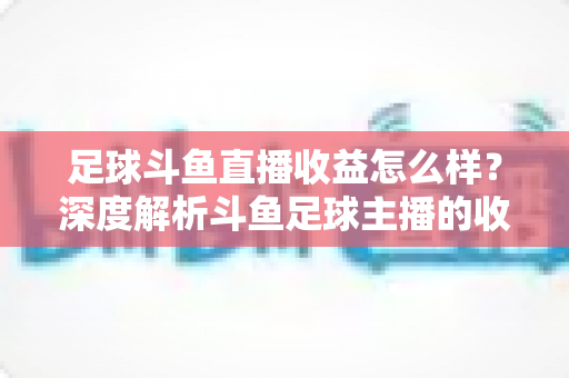 足球斗鱼直播收益怎么样？深度解析斗鱼足球主播的收入构成与赚钱潜力