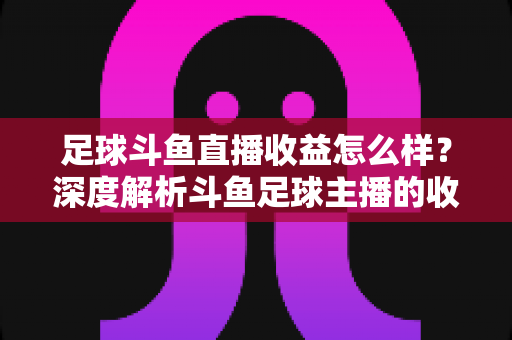 足球斗鱼直播收益怎么样？深度解析斗鱼足球主播的收入构成与赚钱潜力