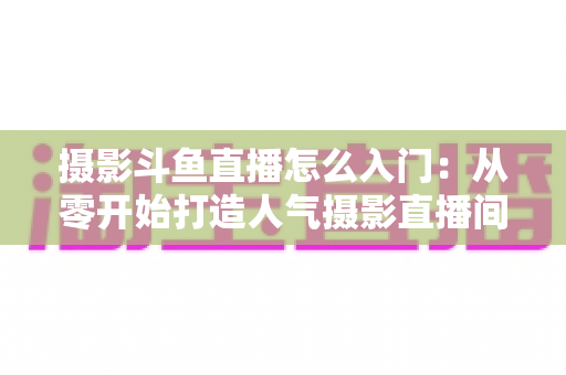 摄影斗鱼直播怎么入门：从零开始打造人气摄影直播间的完整指南