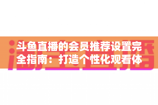 斗鱼直播的会员推荐设置完全指南:打造个性化观看体验与提升主播人气的实用手册 斗鱼直播的会员推荐设置完全指南:打造个性化观看体验与提升主播人气的实用手册