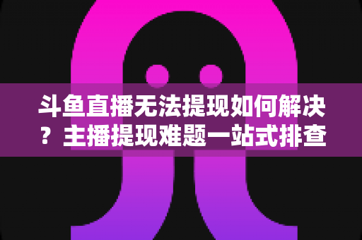 斗鱼直播无法提现如何解决?主播提现难题一站式排查与解决全攻略 斗鱼直播无法提现如何解决?主播提现难题一站式排查与解决全攻略