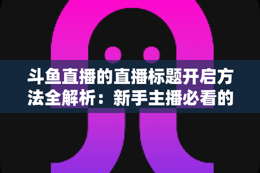 斗鱼直播的直播标题开启方法全解析:新手主播必看的快速上手指南与引流技巧 斗鱼直播的直播标题开启方法全解析:新手主播必看的快速上手指南与引流技巧