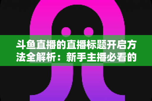 斗鱼直播的直播标题开启方法全解析:新手主播必看的快速上手指南与引流技巧 斗鱼直播的直播标题开启方法全解析:新手主播必看的快速上手指南与引流技巧