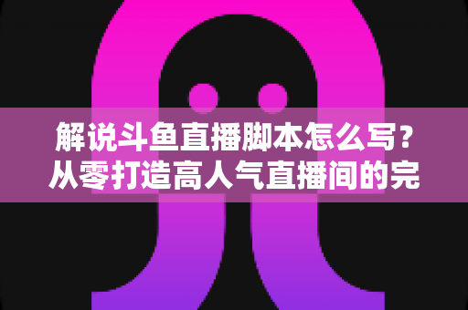 解说斗鱼直播脚本怎么写?从零打造高人气直播间的完整实战指南 解说斗鱼直播脚本怎么写?从零打造高人气直播间的完整实战指南