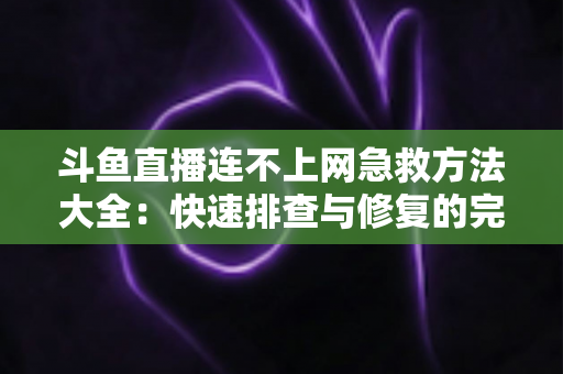 斗鱼直播连不上网急救方法大全:快速排查与修复的完整实用指南 斗鱼直播连不上网急救方法大全:快速排查与修复的完整实用指南