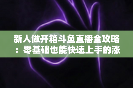 新人做开箱斗鱼直播全攻略：零基础也能快速上手的涨粉变现实战指南