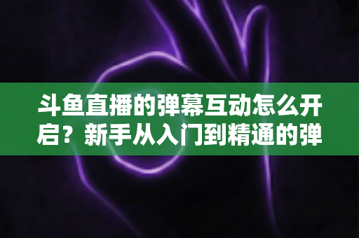 斗鱼直播的弹幕互动怎么开启？新手从入门到精通的弹幕互动设置全攻略