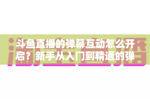 斗鱼直播的弹幕互动怎么开启？新手从入门到精通的弹幕互动设置全攻略