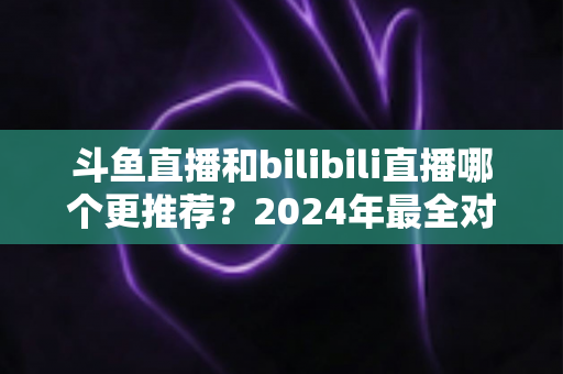 斗鱼直播和bilibili直播哪个更推荐?2024年最全对比评测指南,帮你找到最适合的直播平台 斗鱼直播和bilibili直播哪个更推荐?2024年最全对比评测指南,帮你找到最适合的直播平台