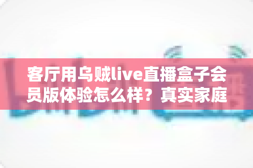 客厅用乌贼live直播盒子会员版体验怎么样?真实家庭用户深度测评分享 客厅用乌贼live直播盒子会员版体验怎么样?真实家庭用户深度测评分享