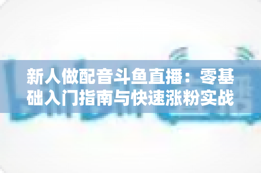 新人做配音斗鱼直播:零基础入门指南与快速涨粉实战技巧 新人做配音斗鱼直播:零基础入门指南与快速涨粉实战技巧